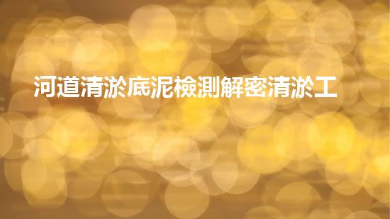 河道清淤底泥檢測解密清淤工程：關(guān)鍵技術(shù)如何實(shí)現(xiàn)高效清淤？